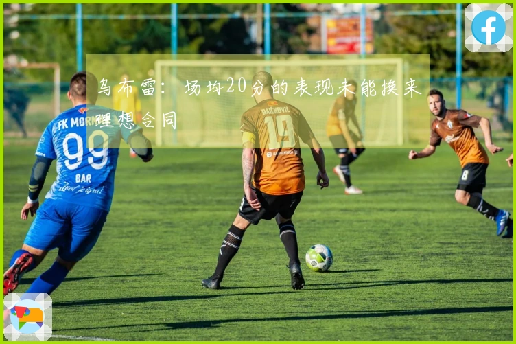 乌布雷:场均20分的表现未能换来理想合同