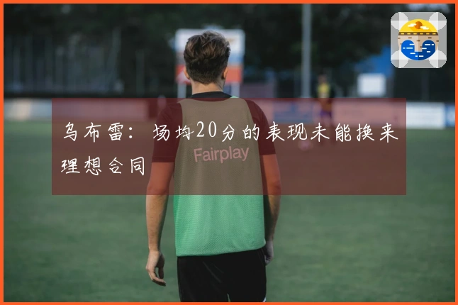 乌布雷：场均20分的表现未能换来理想合同