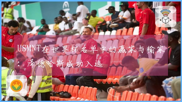 USMNT在世界杯名单中的赢家与输家:泽德哈斯成功入选